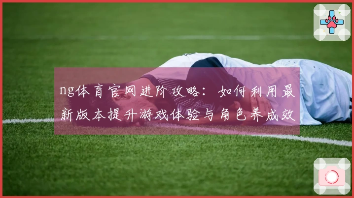 ng体育官网进阶攻略：如何利用最新版本提升游戏体验与角色养成效率