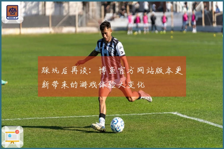 踩坑后再谈：博鱼官方网站版本更新带来的游戏体验大变化