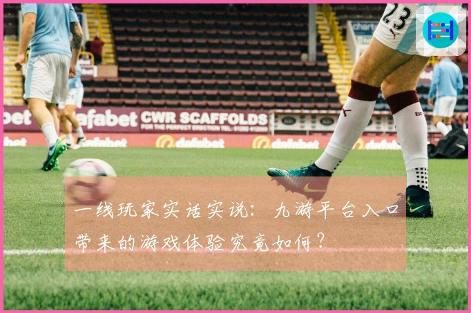 一线玩家实话实说：九游平台入口带来的游戏体验究竟如何？