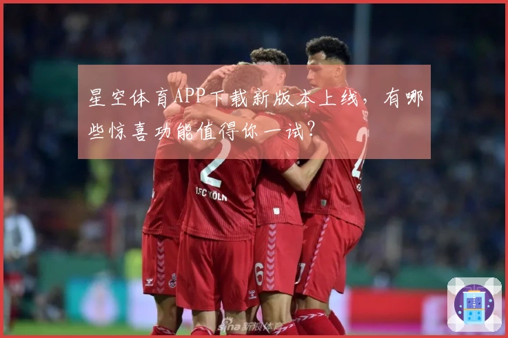星空体育APP下载新版本上线，有哪些惊喜功能值得你一试？