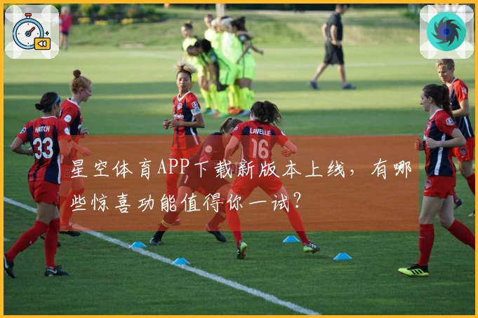 星空体育APP下载新版本上线，有哪些惊喜功能值得你一试？