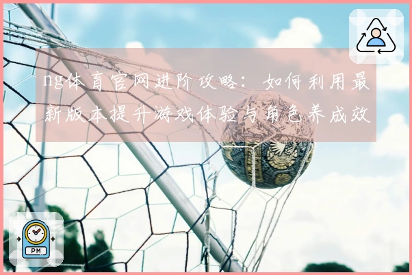 ng体育官网进阶攻略：如何利用最新版本提升游戏体验与角色养成效率