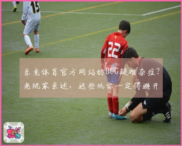 乐竞体育官方网站的BUG疑难杂症？老玩家亲述，这些坑你一定得避开！